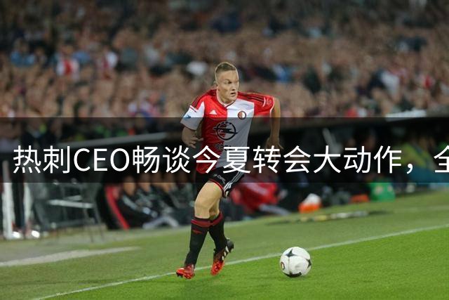 热刺CEO畅谈今夏转会大动作，全面解读幕后故事